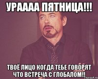 Ураааа Пятница!!! Твоё лицо когда тебе говорят что встреча с Глобалом!!