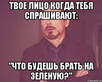 Твое лицо когда тебя спрашивают: "ЧТО БУДЕШЬ БРАТЬ НА ЗЕЛЕНУЮ?"