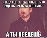 когда тебя спрашивают:"ЧТО БУДЕШЬ БРАТЬ НА ЗЕЛЕНУЮ?" а ты не едешь