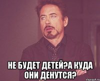  не будет детей?а куда они денутся?