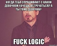 когда тебя спрашивают с какой девочкой хочешь встречаться? а ты тоже девочка? fuck logic