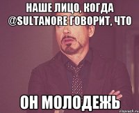 Наше лицо, когда @Sultanore говорит, что он молодежь