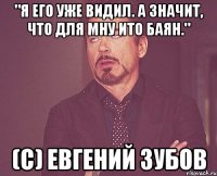 "Я его уже видил. А значит, что для мну ито баян." (с) ЕВГЕНИЙ ЗУБОВ