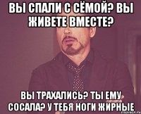 Вы спали с Сёмой? Вы живете вместе? Вы трахались? Ты ему сосала? У тебя ноги жирные