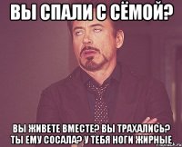 Вы спали с Сёмой? Вы живете вместе? Вы трахались? Ты ему сосала? У тебя ноги жирные