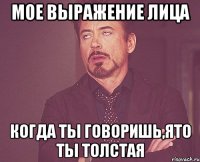 мое выражение лица когда ты говоришь,ято ты толстая