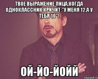 Твое выражение лица,когда одноклассник кричит:"У меня 12,а у тебя 10"! Ой-йо-йойй