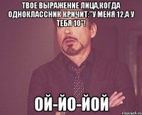 Твое выражение лица,когда одноклассник кричит:"У меня 12,а у тебя 10"! Ой-йо-йой