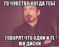 то чувство когда тебе говорят что одни и те Жи диски