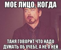 Мое лицо, когда Таня говорит что надо думать об учебе, а не о ней