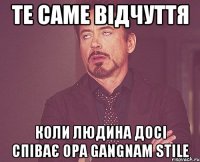 Те саме відчуття коли людина досі співає Opa Gangnam stile