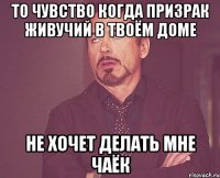 то чувство когда призрак живучий в твоём доме не хочет делать мне чаёк