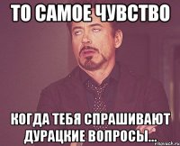 То самое чувство когда тебя спрашивают дурацкие вопросы...