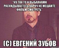 "Ну так то и выбаянами раскидываетесь,Кароч не мешайте фильм смотреть" (с) Евгений Зубов