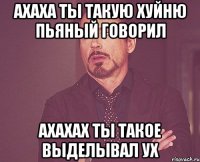 ахаха ты такую хуйню пьяный говорил ахахах ты такое выделывал ух