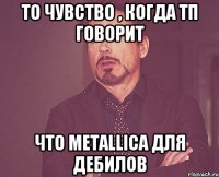 то чувство , когда Тп говорит Что MetallicA для дебилов