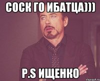 СОСК ГО ИБАТЦА))) P.S ИЩЕНКО