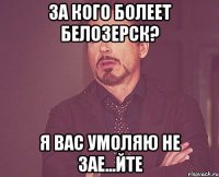 за кого болеет Белозерск? я ВАС умоляю не зае...йте