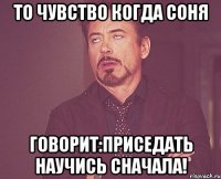 то чувство когда Соня говорит:приседать научись сначала!