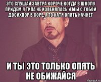 это слушай завтра короче когда в школу придем я типа не извенялась и мы с тобой досихпор в соре, а то катя опять начнет и ты это только опять не обижайся