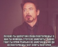  Почему ты шепотом слова повторяешь? А как ты можешь этого не замечать? Давно так? Ты прям реально не замечаешь когда их повторяешь? Вот опять повторил