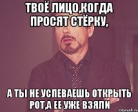 Твоё лицо,когда просят стёрку, а ты не успеваешь открыть рот,а ее уже взяли