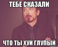 тебе сказали что ты хуй глупый