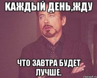 Kаждый день,жду что завтра будет лучше.