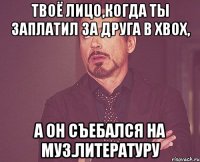 Твоё лицо,когда ты заплатил за друга в xbox, А он съебался на муз.литературу