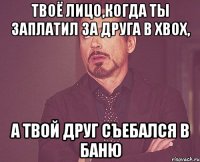 Твоё лицо,когда ты заплатил за друга в xbox, А твой друг съебался в баню