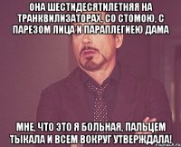 Она шестидесятилетняя на транквилизаторах, со стомою, с парезом лица и параплегиею дама мне, что это я больная, пальцем тыкала и всем вокруг утверждала!