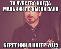 То чувство когда мальчик по имени Ваня берет ник Я НИГЕР 2015