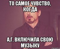 то самое чувство, когда А.Г. включила свою музыку