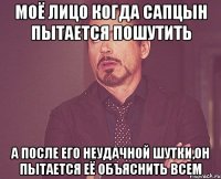 моё лицо когда Сапцын пытается пошутить а после его неудачной шутки,он пытается её объяснить всем