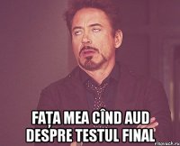  Faţa mea cînd aud despre testul final