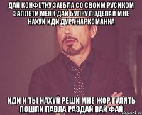 дай конфетку заебла со своим русиком заплети меня дай булку поделай мне нахуй иди дура наркоманка иди к ты нахуй реши мне жор гулять пошли Павла раздай вай фай