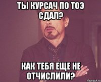 Ты курсач по ТОЭ сдал? Как тебя еще не отчислили?