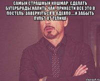 Самый страшный кошмар: сделать бутерброды,налить чай, принести все это в постель, завернуться в одеяло.....и забыть пульт от телика 