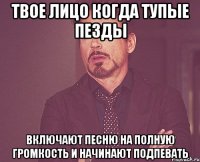 Твое лицо когда Тупые пезды Включают песню на полную громкость И начинают подпевать