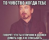 То чувство когда тебе говорят, что ты отличник и должен думать сам, а не списывать