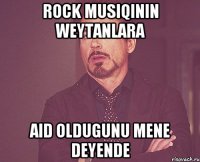 Rock musiqinin weytanlara aid oldugunu mene deyende