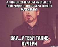 А ровные хотела бы иметь? Это твои родные волосы? А тяжело ухаживать? Вау....у тебя такие кучери