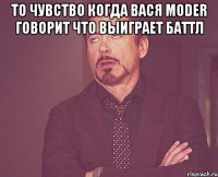 то чувство когда Вася Moder говорит что выиграет баттл 