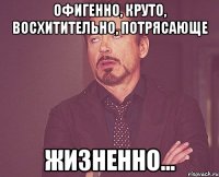 офигенно, круто, восхитительно, потрясающе жизненно...