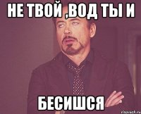 НЕ ТВОЙ ,ВОД ТЫ И БЕСИШСЯ