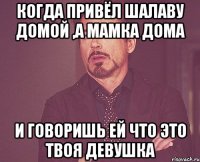 когда привёл шалаву домой ,а мамка дома и говоришь ей что это твоя девушка