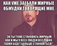 как уже заебали жирные обмудки,говорящие мне "Эй ты!тоже становись жирным как и мы!У всех людей всё равно талия будет больше становиться!"