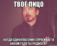 Твоё лицо Когда одноклассник спрагивает В каком году ты родился?