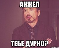 Анжел Тебе дурно?