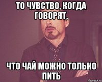 То чувство, когда говорят, что чай можно только пить